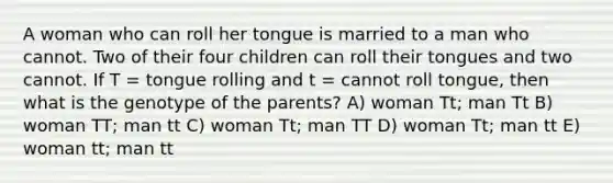 A woman who can roll her tongue is married to a man who cannot. Two of their four children can roll their tongues and two cannot. If T = tongue rolling and t = cannot roll tongue, then what is the genotype of the parents? A) woman Tt; man Tt B) woman TT; man tt C) woman Tt; man TT D) woman Tt; man tt E) woman tt; man tt