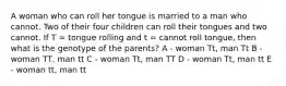 A woman who can roll her tongue is married to a man who cannot. Two of their four children can roll their tongues and two cannot. If T = tongue rolling and t = cannot roll tongue, then what is the genotype of the parents? A - woman Tt, man Tt B - woman TT, man tt C - woman Tt, man TT D - woman Tt, man tt E - woman tt, man tt