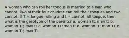 A woman who can roll her tongue is married to a man who cannot. Two of their four children can roll their tongues and two cannot. If T = tongue rolling and t = cannot roll tongue, then what is the genotype of the parents? a. woman tt; man tt b. woman Tt; man tt c. woman TT; man tt d. woman Tt; man TT e. woman Tt; man Tt