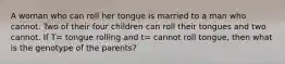 A woman who can roll her tongue is married to a man who cannot. Two of their four children can roll their tongues and two cannot. If T= tongue rolling and t= cannot roll tongue, then what is the genotype of the parents?