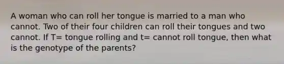 A woman who can roll her tongue is married to a man who cannot. Two of their four children can roll their tongues and two cannot. If T= tongue rolling and t= cannot roll tongue, then what is the genotype of the parents?