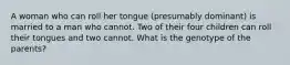 A woman who can roll her tongue (presumably dominant) is married to a man who cannot. Two of their four children can roll their tongues and two cannot. What is the genotype of the parents?