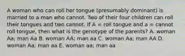 A woman who can roll her tongue (presumably dominant) is married to a man who cannot. Two of their four children can roll their tongues and two cannot. If A = roll tongue and a = cannot roll tongue, then what is the genotype of the parents? A. woman Aa; man Aa B. woman AA; man aa C. woman Aa; man AA D. woman Aa; man aa E. woman aa; man aa