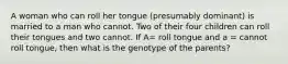 A woman who can roll her tongue (presumably dominant) is married to a man who cannot. Two of their four children can roll their tongues and two cannot. If A= roll tongue and a = cannot roll tongue, then what is the genotype of the parents?