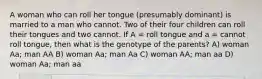 A woman who can roll her tongue (presumably dominant) is married to a man who cannot. Two of their four children can roll their tongues and two cannot. If A = roll tongue and a = cannot roll tongue, then what is the genotype of the parents? A) woman Aa; man AA B) woman Aa; man Aa C) woman AA; man aa D) woman Aa; man aa