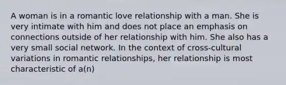 A woman is in a romantic love relationship with a man. She is very intimate with him and does not place an emphasis on connections outside of her relationship with him. She also has a very small social network. In the context of cross-cultural variations in romantic relationships, her relationship is most characteristic of a(n)