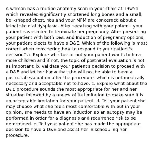 A woman has a routine anatomy scan in your clinic at 19w5d which revealed significantly shortened long bones and a small, bell-shaped chest. You and your MFM are concerned about a lethal skeletal dysplasia. After speaking with your patient, your patient has elected to terminate her pregnancy. After presenting your patient with both D&E and Induction of pregnancy options, your patient elects to have a D&E. Which of the following is most correct when considering how to respond to your patient's decision? a. Explore whether or not your patient wants to have more children and if not, the topic of postnatal evaluation is not as important. b. Validate your patient's decision to proceed with a D&E and let her know that she will not be able to have a postnatal evaluation after the procedure, which is not medically necessary and acceptable not to have. c. Explore what about the D&E procedure sounds the most appropriate for her and her situation followed by a review of its limitation to make sure it is an acceptable limitation for your patient. d. Tell your patient she may choose what she feels most comfortable with but in your opinion, she needs to have an induction so an autopsy may be performed in order for a diagnosis and recurrence risk to be determined. e. Tell your patient she has made the appropriate decision to have a D&E and assist her in scheduling her procedure.