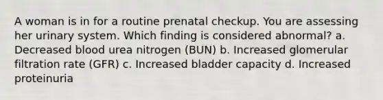 A woman is in for a routine prenatal checkup. You are assessing her urinary system. Which finding is considered abnormal? a. Decreased blood urea nitrogen (BUN) b. Increased glomerular filtration rate (GFR) c. Increased bladder capacity d. Increased proteinuria