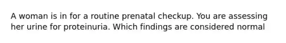 A woman is in for a routine prenatal checkup. You are assessing her urine for proteinuria. Which findings are considered normal