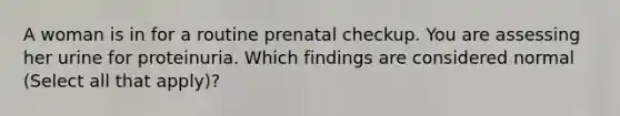 A woman is in for a routine prenatal checkup. You are assessing her urine for proteinuria. Which findings are considered normal (Select all that apply)?