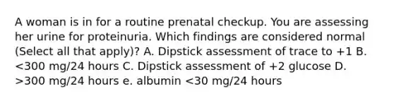 A woman is in for a routine prenatal checkup. You are assessing her urine for proteinuria. Which findings are considered normal (Select all that apply)? A. Dipstick assessment of trace to +1 B. 300 mg/24 hours e. albumin <30 mg/24 hours