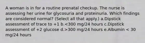 A woman is in for a routine prenatal checkup. The nurse is assessing her urine for glycosuria and proteinuria. Which findings are considered normal? (Select all that apply.) a.Dipstick assessment of trace to +1 b. 300 mg/24 hours e.Albumin < 30 mg/24 hours