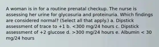 A woman is in for a routine prenatal checkup. The nurse is assessing her urine for glycosuria and proteinuria. Which findings are considered normal? (Select all that apply.) a. Dipstick assessment of trace to +1 b. 300 mg/24 hours e. Albumin < 30 mg/24 hours