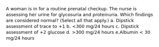 A woman is in for a routine prenatal checkup. The nurse is assessing her urine for glycosuria and proteinuria. Which findings are considered normal? (Select all that apply.) a. Dipstick assessment of trace to +1 b. 300 mg/24 hours e.Albumin < 30 mg/24 hours