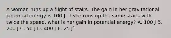 A woman runs up a flight of stairs. The gain in her gravitational potential energy is 100 J. If she runs up the same stairs with twice the speed, what is her gain in potential energy? A. 100 J B. 200 J C. 50 J D. 400 J E. 25 J`