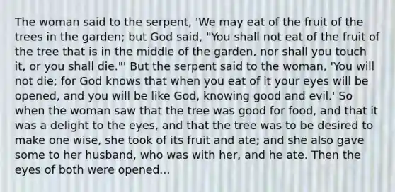 The woman said to the serpent, 'We may eat of the fruit of the trees in the garden; but God said, "You shall not eat of the fruit of the tree that is in the middle of the garden, nor shall you touch it, or you shall die."' But the serpent said to the woman, 'You will not die; for God knows that when you eat of it your eyes will be opened, and you will be like God, knowing good and evil.' So when the woman saw that the tree was good for food, and that it was a delight to the eyes, and that the tree was to be desired to make one wise, she took of its fruit and ate; and she also gave some to her husband, who was with her, and he ate. Then the eyes of both were opened...