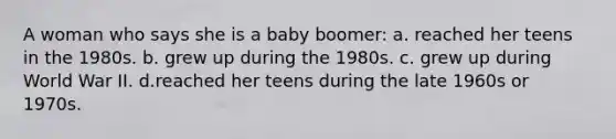 A woman who says she is a baby boomer: a. reached her teens in the 1980s. b. grew up during the 1980s. c. grew up during World War II. d.reached her teens during the late 1960s or 1970s.