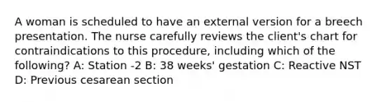 A woman is scheduled to have an external version for a breech presentation. The nurse carefully reviews the client's chart for contraindications to this procedure, including which of the following? A: Station -2 B: 38 weeks' gestation C: Reactive NST D: Previous cesarean section