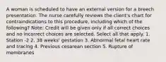 A woman is scheduled to have an external version for a breech presentation. The nurse carefully reviews the client's chart for contraindications to this procedure, including which of the following? Note: Credit will be given only if all correct choices and no incorrect choices are selected. Select all that apply. 1. Station -2 2. 38 weeks' gestation 3. Abnormal fetal heart rate and tracing 4. Previous cesarean section 5. Rupture of membranes