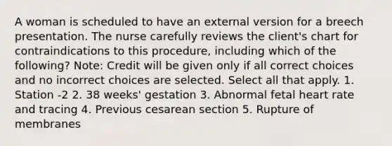 A woman is scheduled to have an external version for a breech presentation. The nurse carefully reviews the client's chart for contraindications to this procedure, including which of the following? Note: Credit will be given only if all correct choices and no incorrect choices are selected. Select all that apply. 1. Station -2 2. 38 weeks' gestation 3. Abnormal fetal heart rate and tracing 4. Previous cesarean section 5. Rupture of membranes