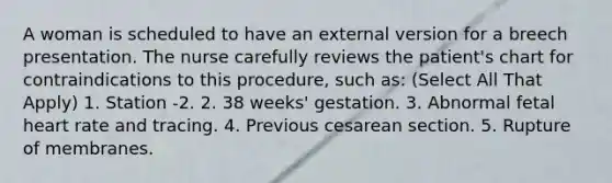 A woman is scheduled to have an external version for a breech presentation. The nurse carefully reviews the patient's chart for contraindications to this procedure, such as: (Select All That Apply) 1. Station -2. 2. 38 weeks' gestation. 3. Abnormal fetal heart rate and tracing. 4. Previous cesarean section. 5. Rupture of membranes.