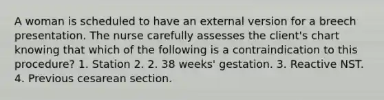 A woman is scheduled to have an external version for a breech presentation. The nurse carefully assesses the client's chart knowing that which of the following is a contraindication to this procedure? 1. Station 2. 2. 38 weeks' gestation. 3. Reactive NST. 4. Previous cesarean section.