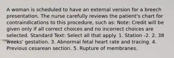 A woman is scheduled to have an external version for a breech presentation. The nurse carefully reviews the patient's chart for contraindications to this procedure, such as: Note: Credit will be given only if all correct choices and no incorrect choices are selected. Standard Text: Select all that apply. 1. Station -2. 2. 38 weeks' gestation. 3. Abnormal fetal heart rate and tracing. 4. Previous cesarean section. 5. Rupture of membranes.