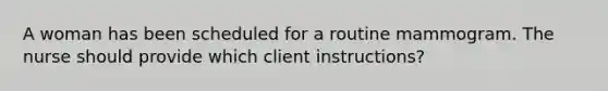 A woman has been scheduled for a routine mammogram. The nurse should provide which client instructions?