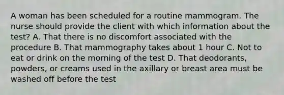 A woman has been scheduled for a routine mammogram. The nurse should provide the client with which information about the test? A. That there is no discomfort associated with the procedure B. That mammography takes about 1 hour C. Not to eat or drink on the morning of the test D. That deodorants, powders, or creams used in the axillary or breast area must be washed off before the test