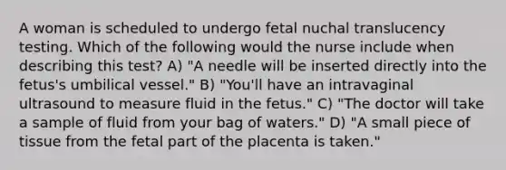 A woman is scheduled to undergo fetal nuchal translucency testing. Which of the following would the nurse include when describing this test? A) "A needle will be inserted directly into the fetus's umbilical vessel." B) "You'll have an intravaginal ultrasound to measure fluid in the fetus." C) "The doctor will take a sample of fluid from your bag of waters." D) "A small piece of tissue from the fetal part of the placenta is taken."