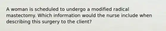 A woman is scheduled to undergo a modified radical mastectomy. Which information would the nurse include when describing this surgery to the client?