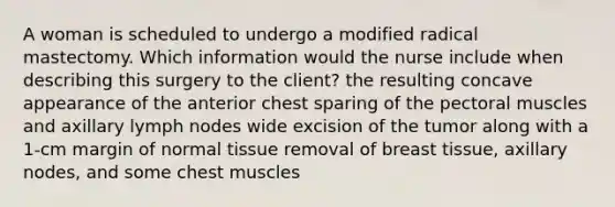 A woman is scheduled to undergo a modified radical mastectomy. Which information would the nurse include when describing this surgery to the client? the resulting concave appearance of the anterior chest sparing of the pectoral muscles and axillary lymph nodes wide excision of the tumor along with a 1-cm margin of normal tissue removal of breast tissue, axillary nodes, and some chest muscles