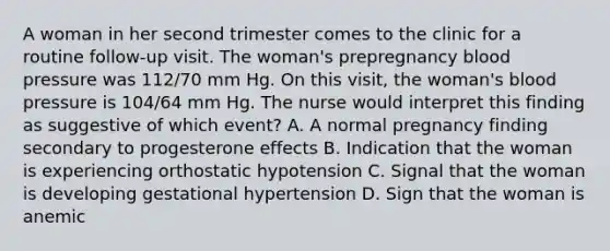 A woman in her second trimester comes to the clinic for a routine follow-up visit. The woman's prepregnancy blood pressure was 112/70 mm Hg. On this visit, the woman's blood pressure is 104/64 mm Hg. The nurse would interpret this finding as suggestive of which event? A. A normal pregnancy finding secondary to progesterone effects B. Indication that the woman is experiencing orthostatic hypotension C. Signal that the woman is developing gestational hypertension D. Sign that the woman is anemic