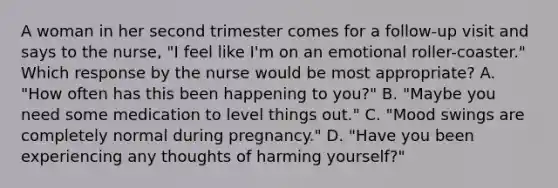 A woman in her second trimester comes for a follow-up visit and says to the nurse, "I feel like I'm on an emotional roller-coaster." Which response by the nurse would be most appropriate? A. "How often has this been happening to you?" B. "Maybe you need some medication to level things out." C. "Mood swings are completely normal during pregnancy." D. "Have you been experiencing any thoughts of harming yourself?"