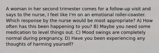 A woman in her second trimester comes for a follow-up visit and says to the nurse, I feel like I'm on an emotional roller-coaster. Which response by the nurse would be most appropriate? A) How often has this been happening to you? B) Maybe you need some medication to level things out. C) Mood swings are completely normal during pregnancy. D) Have you been experiencing any thoughts of harming yourself?