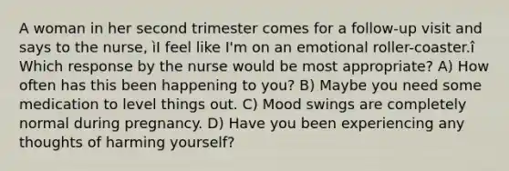 A woman in her second trimester comes for a follow-up visit and says to the nurse, ìI feel like I'm on an emotional roller-coaster.î Which response by the nurse would be most appropriate? A) How often has this been happening to you? B) Maybe you need some medication to level things out. C) Mood swings are completely normal during pregnancy. D) Have you been experiencing any thoughts of harming yourself?