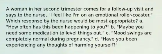 A woman in her second trimester comes for a follow-up visit and says to the nurse, "I feel like I'm on an emotional roller-coaster." Which response by the nurse would be most appropriate? a. "How often has this been happening to you?" b. "Maybe you need some medication to level things out." c. "Mood swings are completely normal during pregnancy." d. "Have you been experiencing any thoughts of harming yourself?"