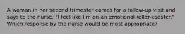 A woman in her second trimester comes for a follow-up visit and says to the nurse, "I feel like I'm on an emotional roller-coaster." Which response by the nurse would be most appropriate?
