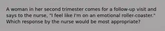 A woman in her second trimester comes for a follow-up visit and says to the nurse, "I feel like I'm on an emotional roller-coaster." Which response by the nurse would be most appropriate?