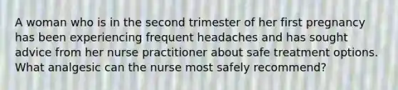 A woman who is in the second trimester of her first pregnancy has been experiencing frequent headaches and has sought advice from her nurse practitioner about safe treatment options. What analgesic can the nurse most safely recommend?