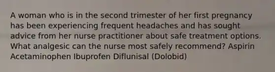 A woman who is in the second trimester of her first pregnancy has been experiencing frequent headaches and has sought advice from her nurse practitioner about safe treatment options. What analgesic can the nurse most safely recommend? Aspirin Acetaminophen Ibuprofen Diflunisal (Dolobid)