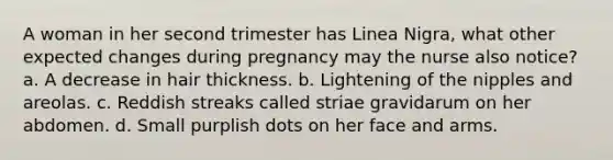 A woman in her second trimester has Linea Nigra, what other expected changes during pregnancy may the nurse also notice? a. A decrease in hair thickness. b. Lightening of the nipples and areolas. c. Reddish streaks called striae gravidarum on her abdomen. d. Small purplish dots on her face and arms.