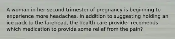 A woman in her second trimester of pregnancy is beginning to experience more headaches. In addition to suggesting holding an ice pack to the forehead, the health care provider recomends which medication to provide some relief from the pain?