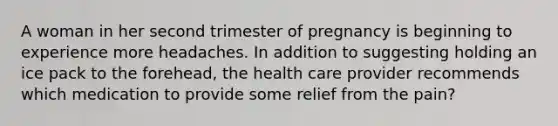 A woman in her second trimester of pregnancy is beginning to experience more headaches. In addition to suggesting holding an ice pack to the forehead, the health care provider recommends which medication to provide some relief from the pain?