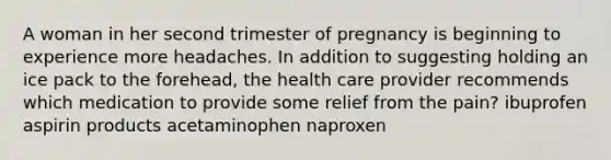 A woman in her second trimester of pregnancy is beginning to experience more headaches. In addition to suggesting holding an ice pack to the forehead, the health care provider recommends which medication to provide some relief from the pain? ibuprofen aspirin products acetaminophen naproxen