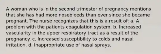 A woman who is in the second trimester of pregnancy mentions that she has had more nosebleeds than ever since she became pregnant. The nurse recognizes that this is a result of: a. A problem with the patients coagulation system. b. Increased vascularity in the upper respiratory tract as a result of the pregnancy. c. Increased susceptibility to colds and nasal irritation. d. Inappropriate use of nasal sprays.