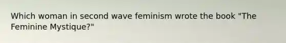 Which woman in second wave feminism wrote the book "The Feminine Mystique?"