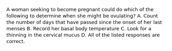 A woman seeking to become pregnant could do which of the following to determine when she might be ovulating? A. Count the number of days that have passed since the onset of her last menses B. Record her basal body temperature C. Look for a thinning in the cervical mucus D. All of the listed responses are correct.