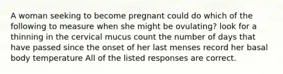 A woman seeking to become pregnant could do which of the following to measure when she might be ovulating? look for a thinning in the cervical mucus count the number of days that have passed since the onset of her last menses record her basal body temperature All of the listed responses are correct.