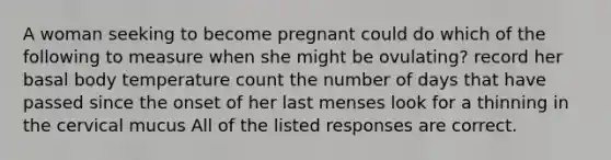 A woman seeking to become pregnant could do which of the following to measure when she might be ovulating? record her basal body temperature count the number of days that have passed since the onset of her last menses look for a thinning in the cervical mucus All of the listed responses are correct.